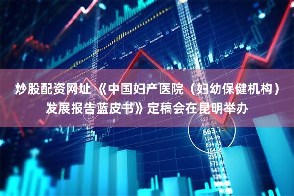 炒股配资网址 《中国妇产医院（妇幼保健机构）发展报告蓝皮书》定稿会在昆明举办