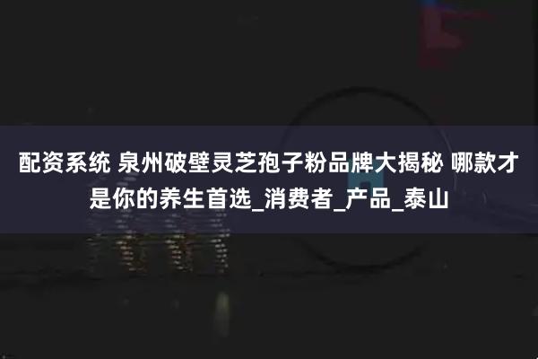 配资系统 泉州破壁灵芝孢子粉品牌大揭秘 哪款才是你的养生首选_消费者_产品_泰山