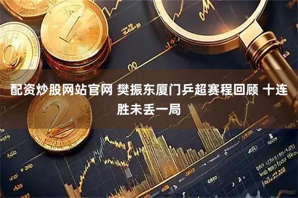 配资炒股网站官网 樊振东厦门乒超赛程回顾 十连胜未丢一局