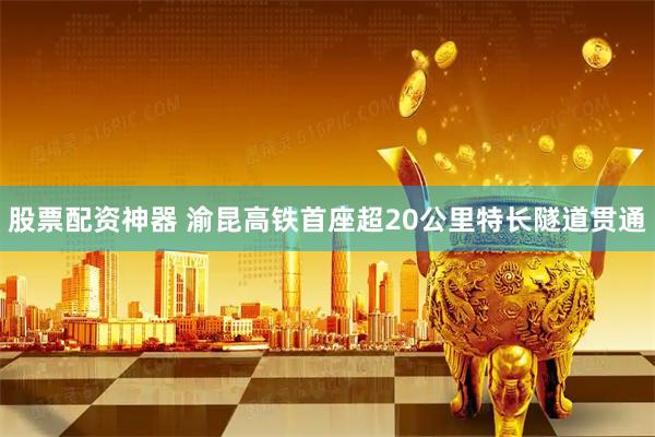 股票配资神器 渝昆高铁首座超20公里特长隧道贯通
