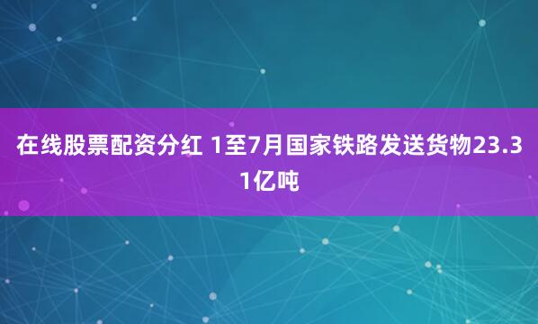 在线股票配资分红 1至7月国家铁路发送货物23.31亿吨