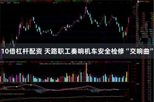 10倍杠杆配资 天路职工奏响机车安全检修“交响曲”