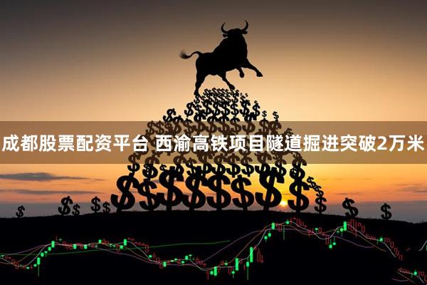 成都股票配资平台 西渝高铁项目隧道掘进突破2万米