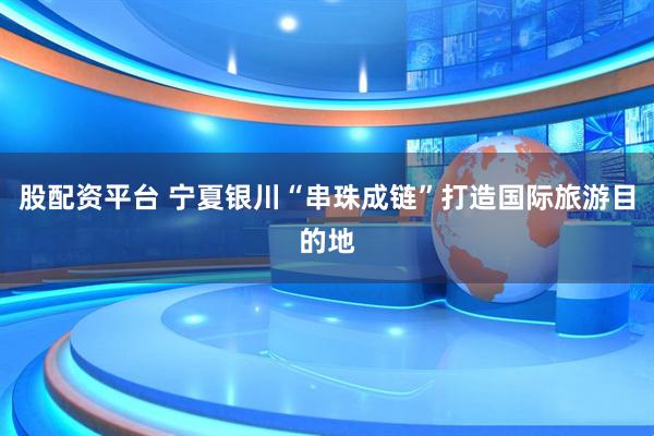 股配资平台 宁夏银川“串珠成链”打造国际旅游目的地