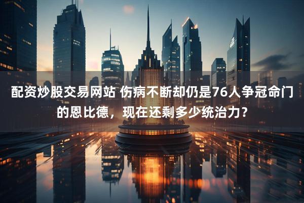 配资炒股交易网站 伤病不断却仍是76人争冠命门的恩比德，现在还剩多少统治力？