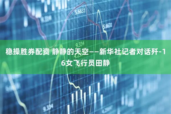 稳操胜券配资 静静的天空——新华社记者对话歼-16女飞行员田静