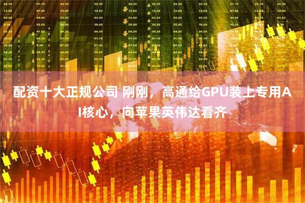 配资十大正规公司 刚刚，高通给GPU装上专用AI核心，向苹果英伟达看齐